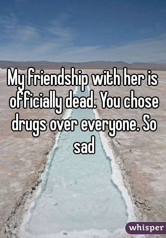 My friendship with her is officially dead. You chose drugs over everyone. So sad