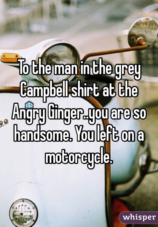 To the man in the grey Campbell shirt at the Angry Ginger..you are so handsome. You left on a motorcycle. 