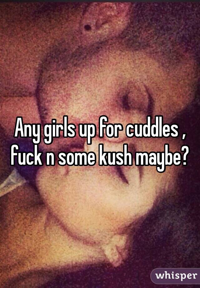 Any girls up for cuddles , fuck n some kush maybe? 