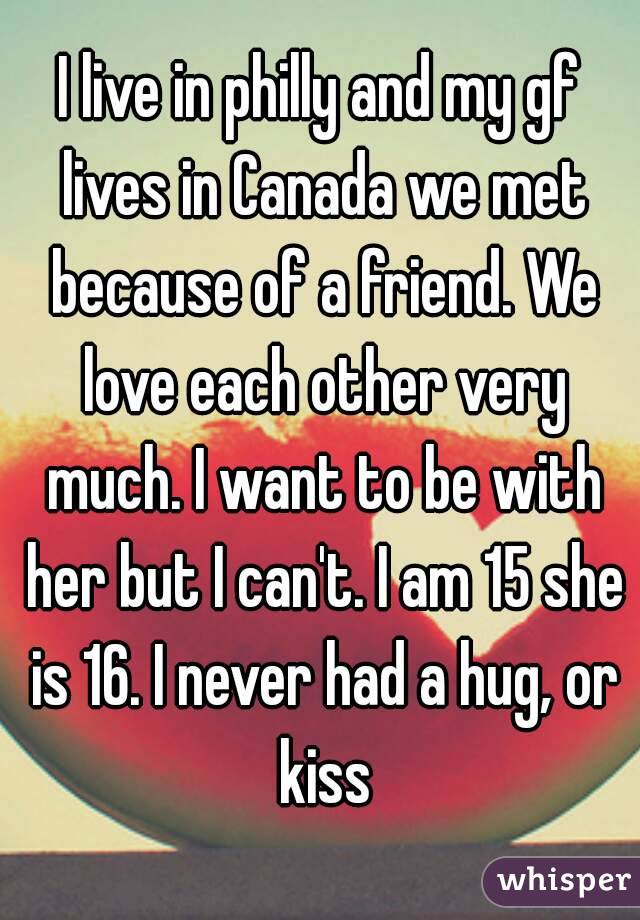 I live in philly and my gf lives in Canada we met because of a friend. We love each other very much. I want to be with her but I can't. I am 15 she is 16. I never had a hug, or kiss