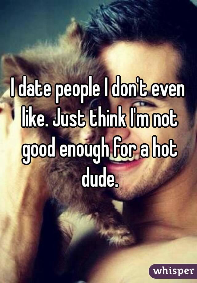 I date people I don't even like. Just think I'm not good enough for a hot dude.