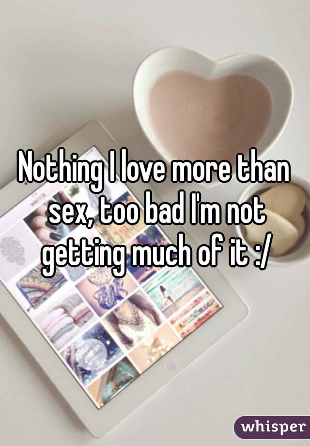 Nothing I love more than sex, too bad I'm not getting much of it :/