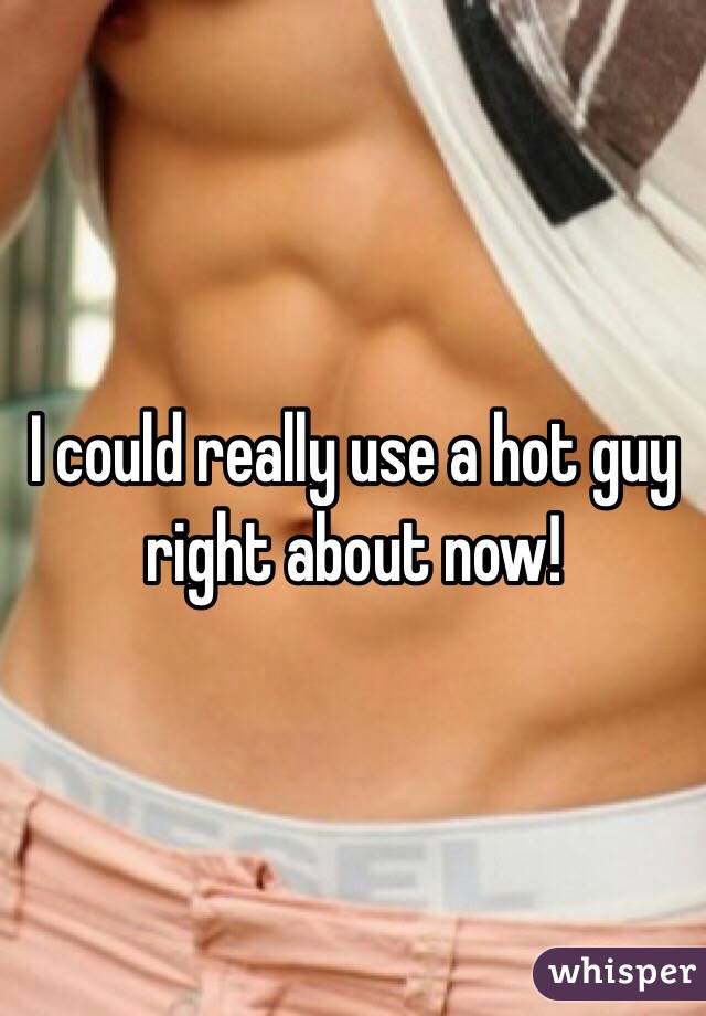 I could really use a hot guy right about now!