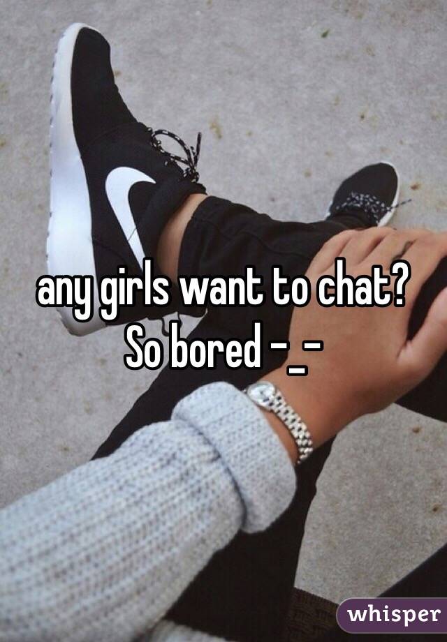 any girls want to chat? 
So bored -_-