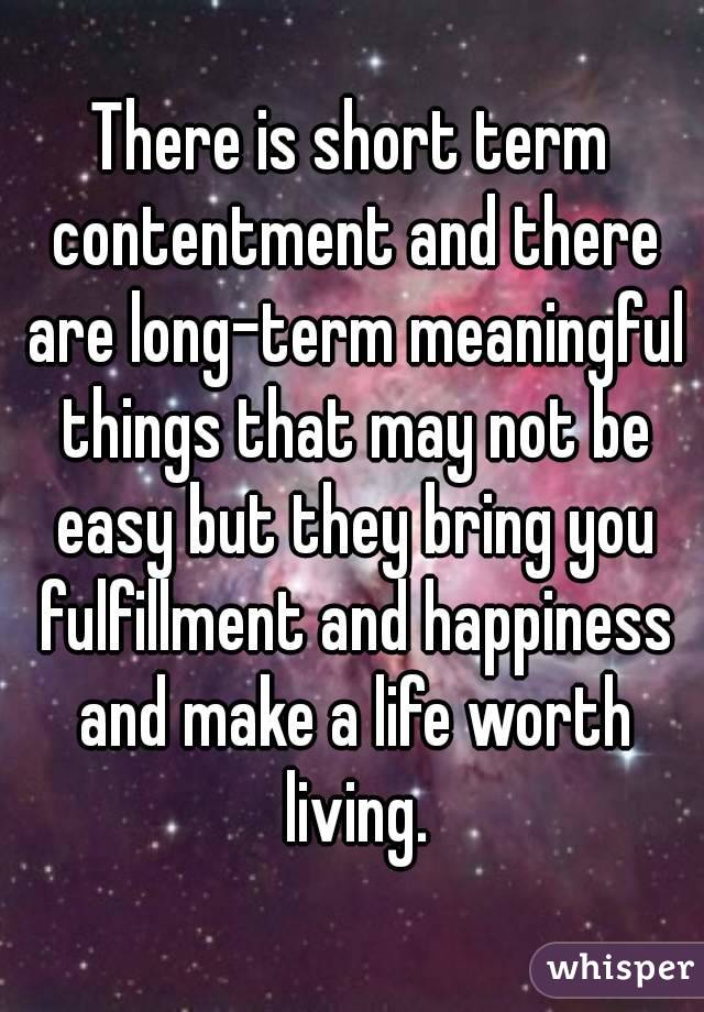 There is short term contentment and there are long-term meaningful things that may not be easy but they bring you fulfillment and happiness and make a life worth living.