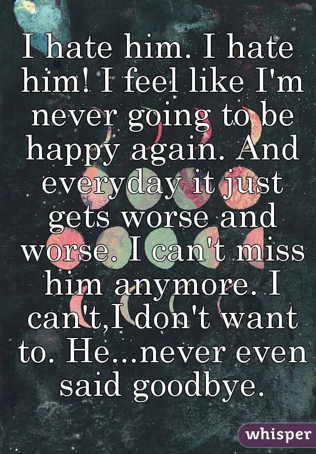 I hate him. I hate him! I feel like I'm never going to be happy again. And everyday it just gets worse and worse. I can't miss him anymore. I can't,I don't want to. He...never even said goodbye.