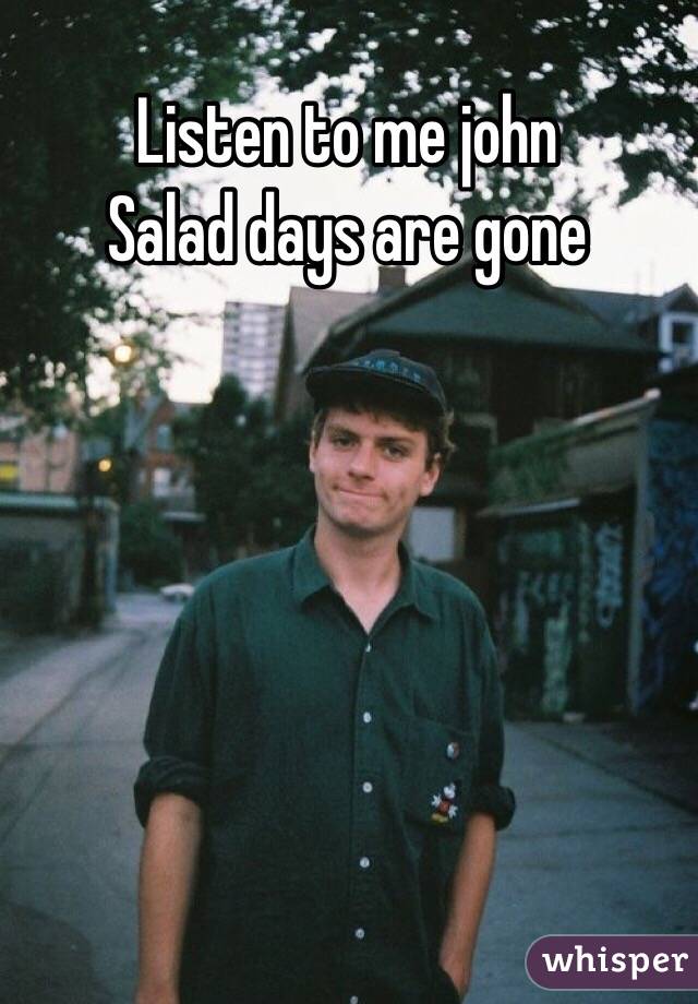 Listen to me john
Salad days are gone