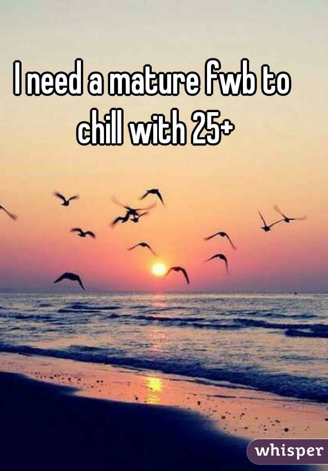 I need a mature fwb to chill with 25+