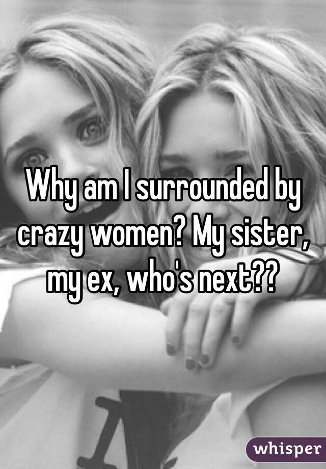 Why am I surrounded by crazy women? My sister, my ex, who's next??