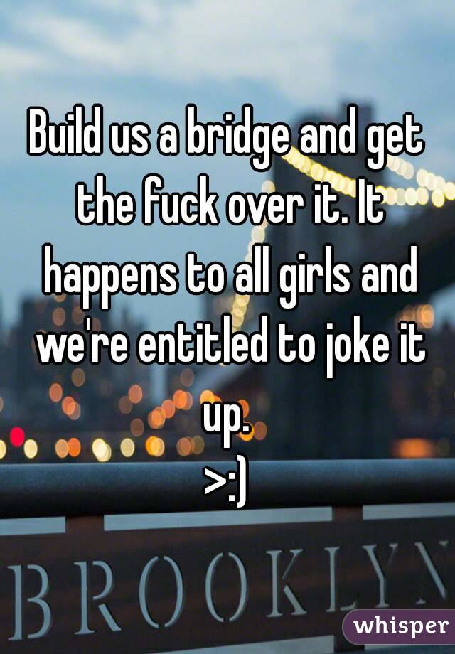 Build us a bridge and get the fuck over it. It happens to all girls and we're entitled to joke it up. 
>:)