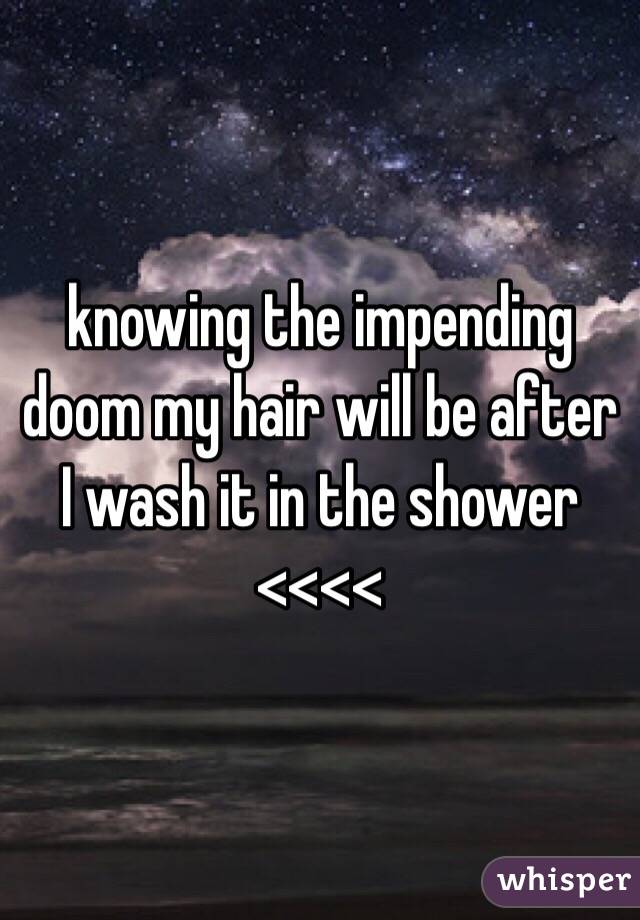 knowing the impending doom my hair will be after I wash it in the shower <<<<