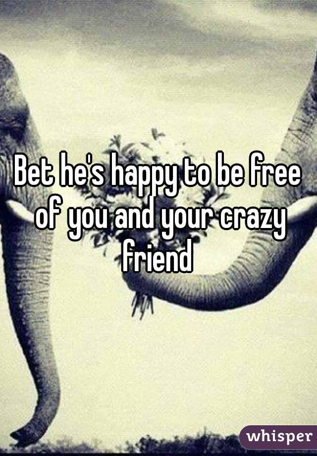 Bet he's happy to be free of you and your crazy friend 