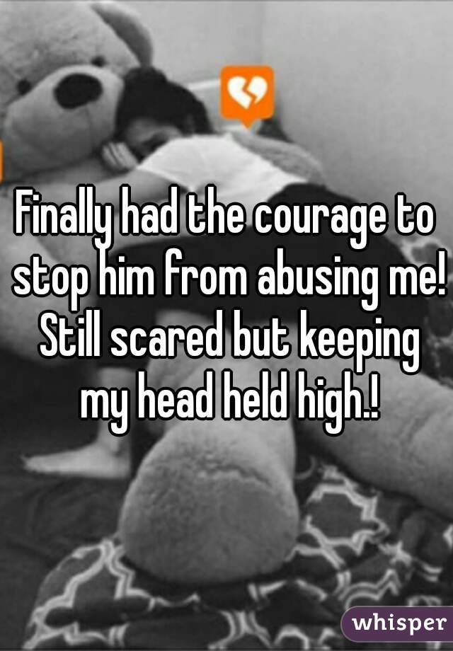 Finally had the courage to stop him from abusing me! Still scared but keeping my head held high.!