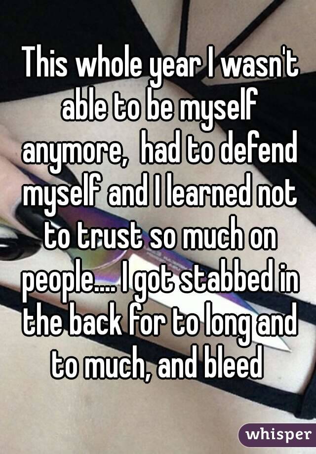  This whole year I wasn't able to be myself anymore,  had to defend myself and I learned not to trust so much on people.... I got stabbed in the back for to long and to much, and bleed 