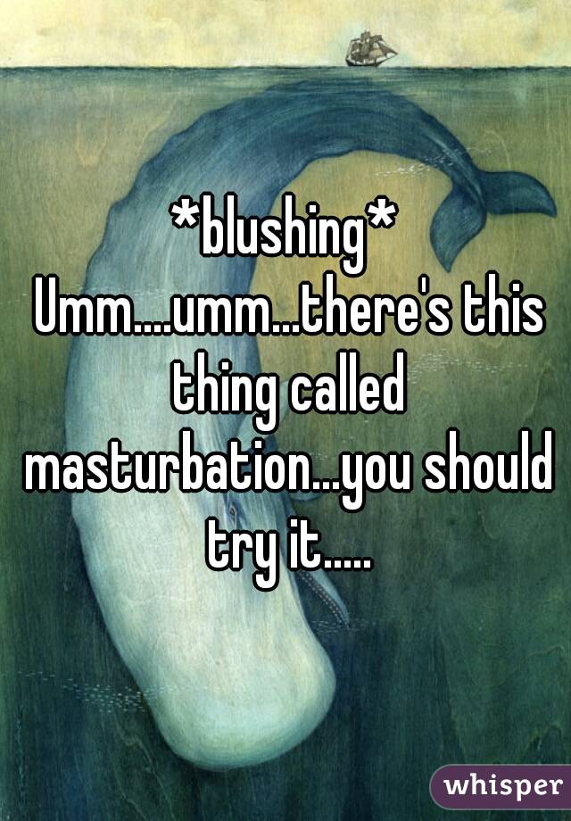 *blushing* Umm....umm...there's this thing called masturbation...you should try it.....