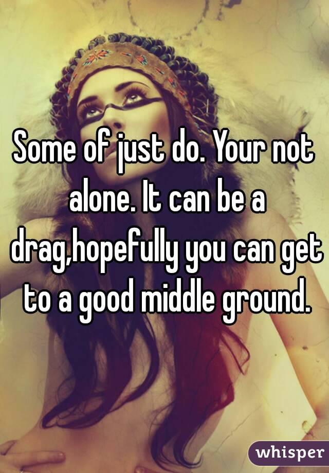 Some of just do. Your not alone. It can be a drag,hopefully you can get to a good middle ground.