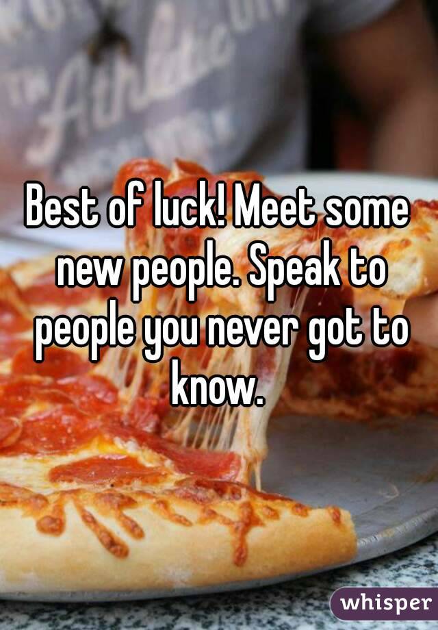 Best of luck! Meet some new people. Speak to people you never got to know. 