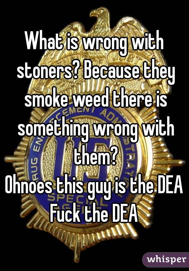 What is wrong with stoners? Because they smoke weed there is something wrong with them?
Ohnoes this guy is the DEA
Fuck the DEA