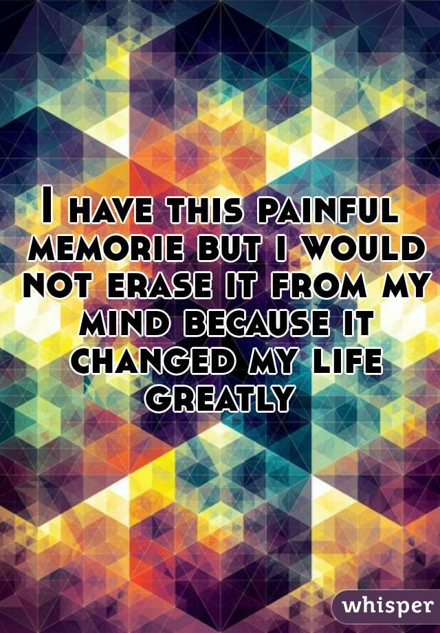 I have this painful memorie but i would not erase it from my mind because it changed my life greatly 