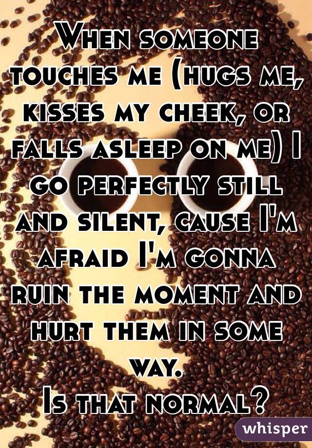 When someone touches me (hugs me, kisses my cheek, or falls asleep on me) I go perfectly still and silent, cause I'm afraid I'm gonna ruin the moment and hurt them in some way.
Is that normal?