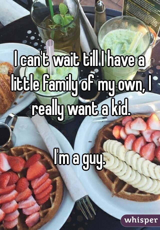 I can't wait till I have a little family of my own, I really want a kid.

I'm a guy.