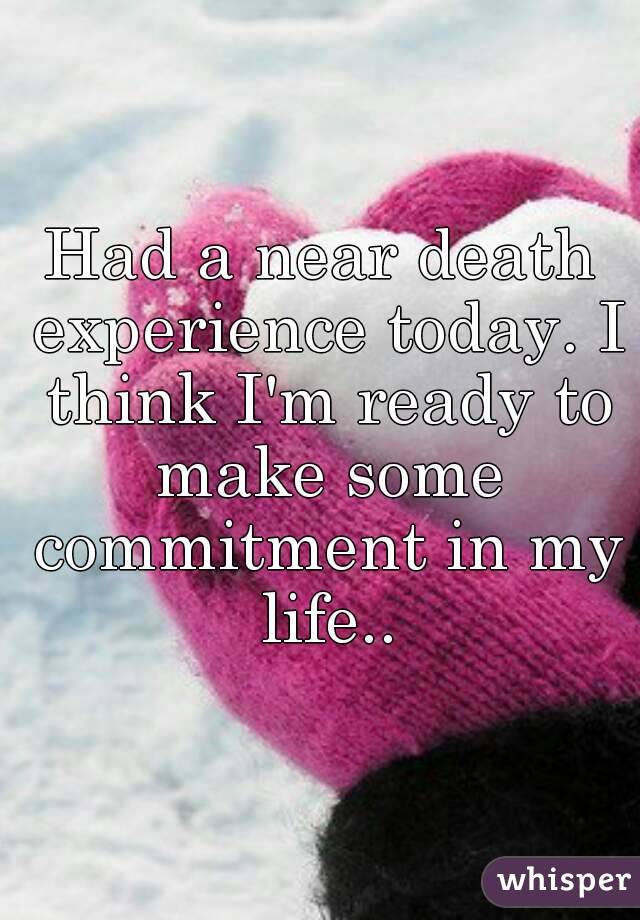 Had a near death experience today. I think I'm ready to make some commitment in my life..