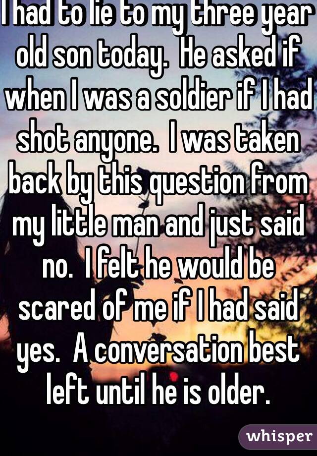 I had to lie to my three year old son today.  He asked if when I was a soldier if I had shot anyone.  I was taken back by this question from my little man and just said no.  I felt he would be scared of me if I had said yes.  A conversation best left until he is older.