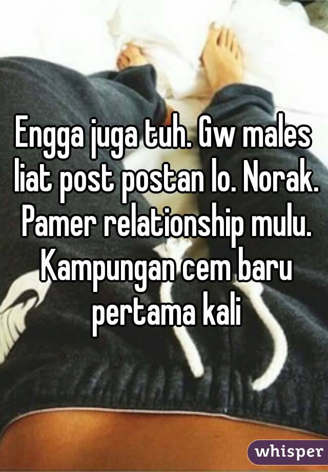 Engga juga tuh. Gw males liat post postan lo. Norak. Pamer relationship mulu. Kampungan cem baru pertama kali