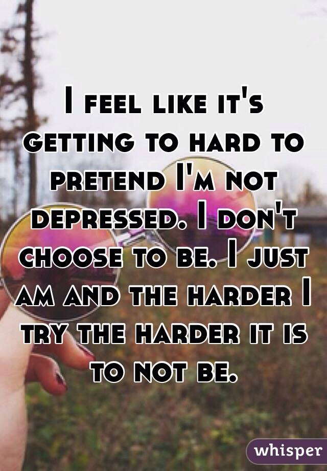 I feel like it's getting to hard to pretend I'm not depressed. I don't choose to be. I just am and the harder I try the harder it is to not be. 