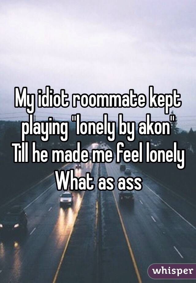 My idiot roommate kept playing "lonely by akon"
Till he made me feel lonely
What as ass