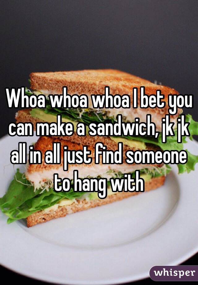 Whoa whoa whoa I bet you can make a sandwich, jk jk all in all just find someone to hang with