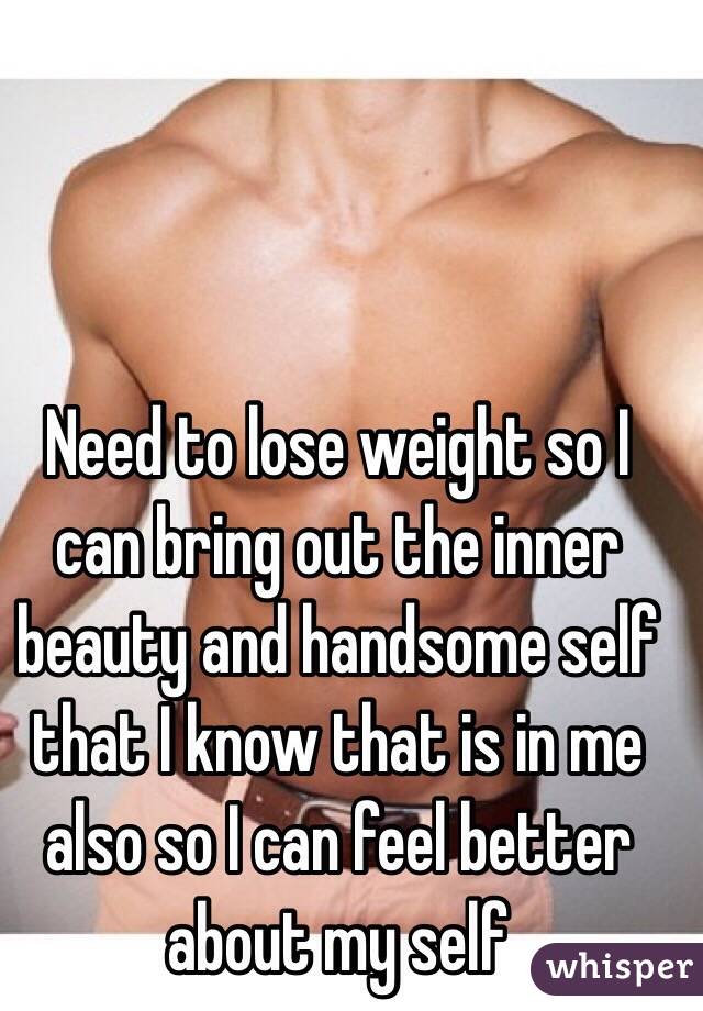 Need to lose weight so I can bring out the inner beauty and handsome self that I know that is in me also so I can feel better about my self 