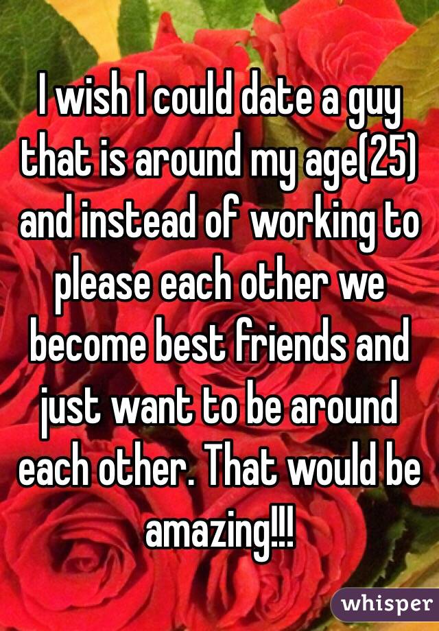 I wish I could date a guy that is around my age(25) and instead of working to please each other we become best friends and just want to be around each other. That would be amazing!!!