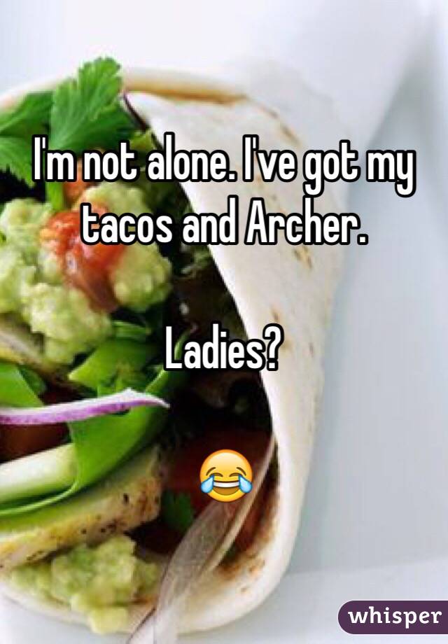 I'm not alone. I've got my tacos and Archer. 

Ladies?

😂