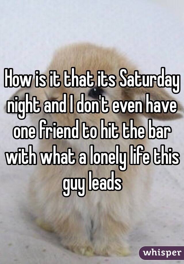 How is it that its Saturday night and I don't even have one friend to hit the bar with what a lonely life this guy leads 