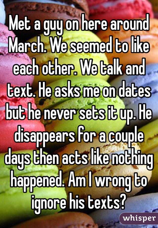 Met a guy on here around March. We seemed to like each other. We talk and text. He asks me on dates but he never sets it up. He disappears for a couple days then acts like nothing happened. Am I wrong to ignore his texts? 