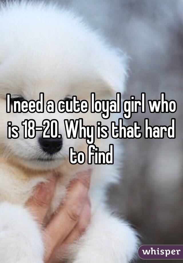 I need a cute loyal girl who is 18-20. Why is that hard to find 