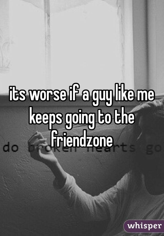 its worse if a guy like me keeps going to the friendzone