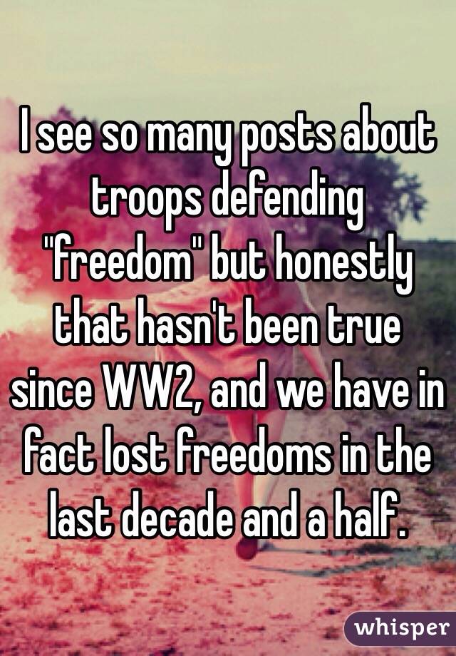 I see so many posts about troops defending "freedom" but honestly that hasn't been true since WW2, and we have in fact lost freedoms in the last decade and a half.
