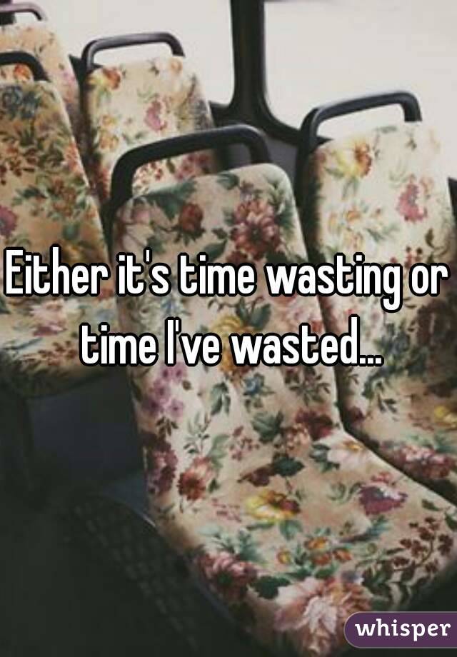 Either it's time wasting or time I've wasted...