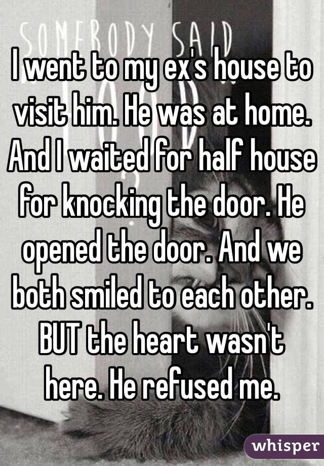 I went to my ex's house to visit him. He was at home. And I waited for half house for knocking the door. He opened the door. And we both smiled to each other. BUT the heart wasn't here. He refused me.