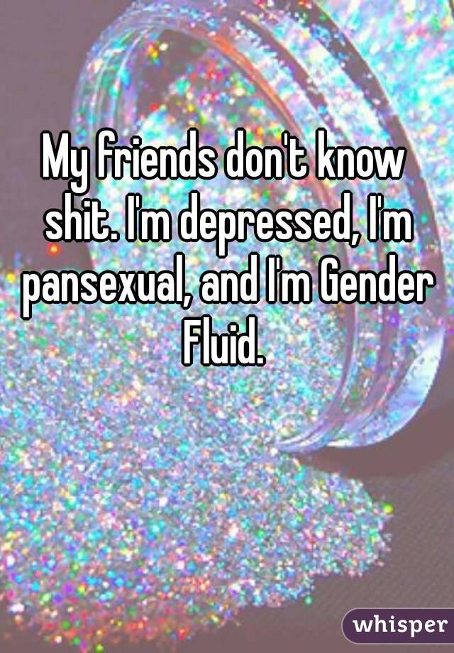 My friends don't know shit. I'm depressed, I'm pansexual, and I'm Gender Fluid. 