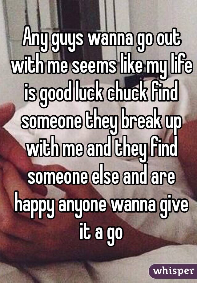 Any guys wanna go out with me seems like my life is good luck chuck find someone they break up with me and they find someone else and are happy anyone wanna give it a go 