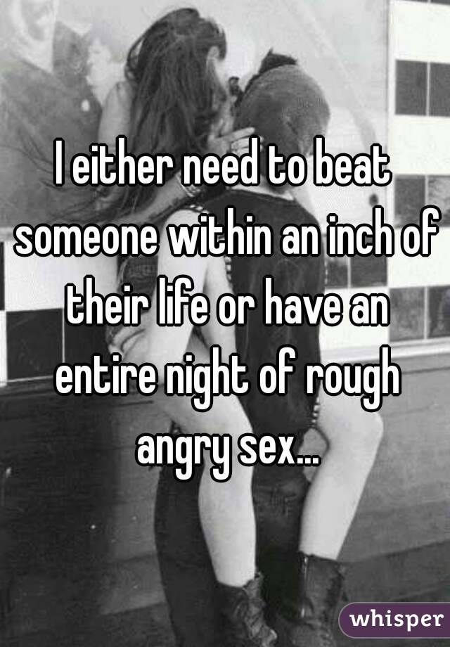 I either need to beat someone within an inch of their life or have an entire night of rough angry sex...