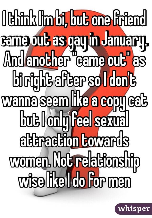 I think I'm bi, but one friend came out as gay in January. And another "came out" as bi right after so I don't wanna seem like a copy cat but I only feel sexual attraction towards women. Not relationship wise like I do for men
