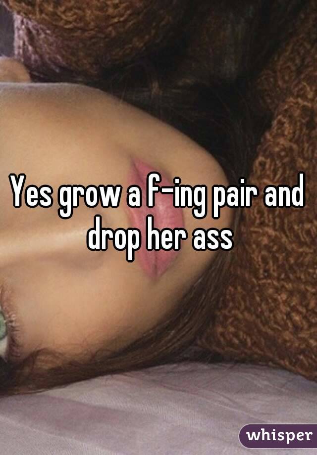 Yes grow a f-ing pair and drop her ass