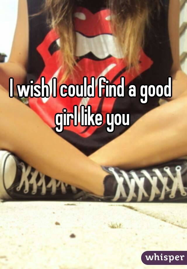 I wish I could find a good girl like you