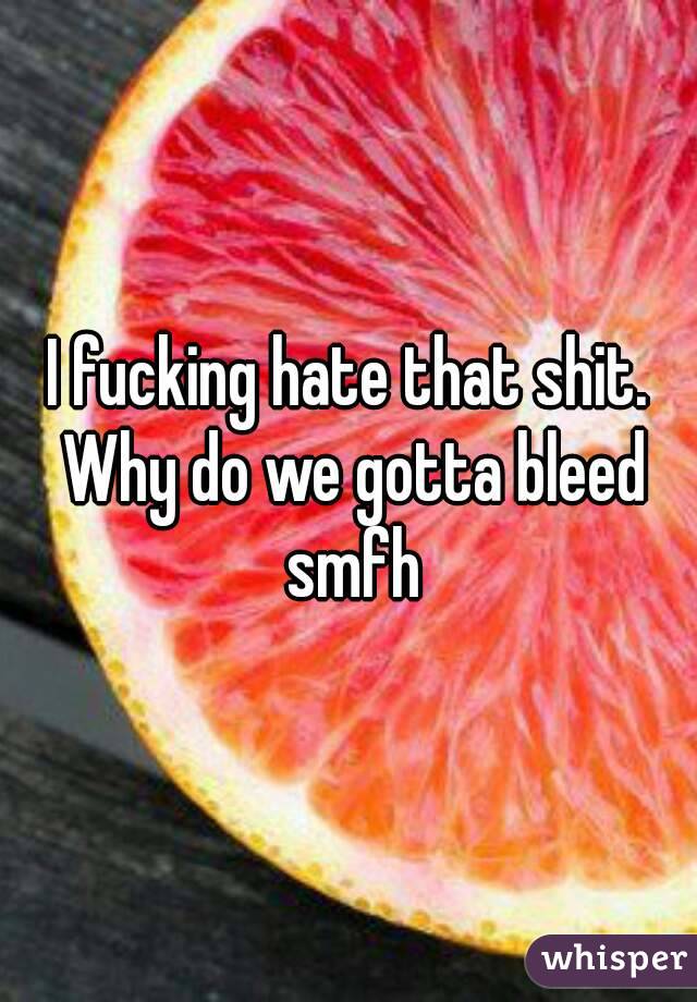 I fucking hate that shit. Why do we gotta bleed smfh