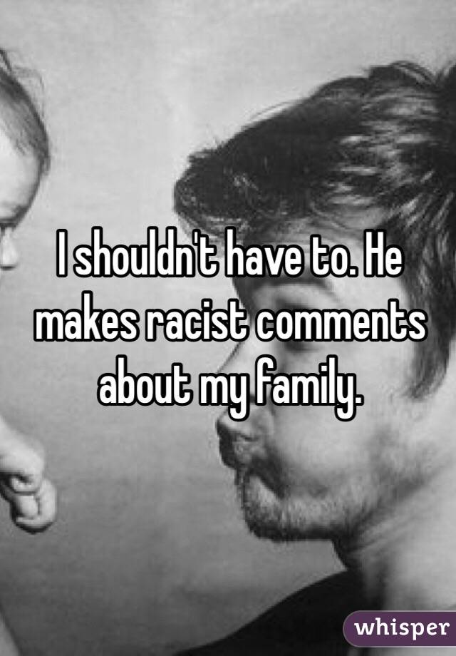 I shouldn't have to. He makes racist comments about my family.