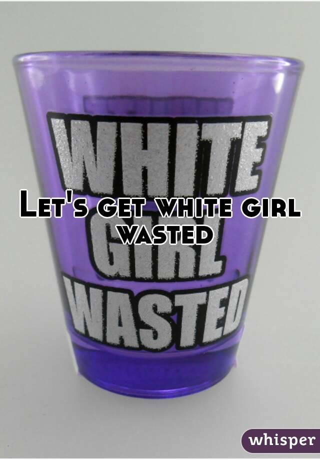 Let's get white girl wasted